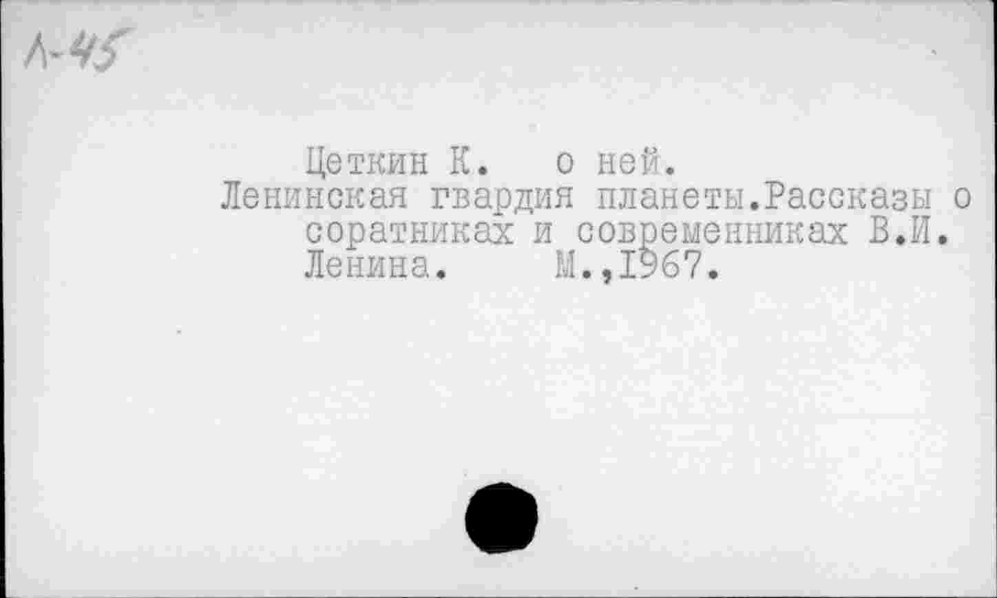 ﻿А-<&
Цеткин К. о ней.
Ленинская гвардия планеты.Рассказы о соратниках и современниках В.И. Ленина. М.,1967,